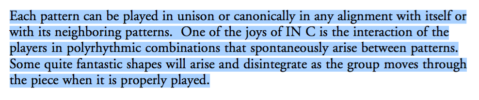 Each pattern can be played in unison or canonically in any alignment with itself or with its neighboring patterns. One of the joys of IN C is the interaction of the players in polyrhythmic combinations that spontaneously arise between patterns. Some quite fantastic shapes will arise and disintegrate as the group moves through the piece when it is properly played.